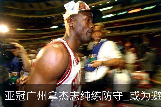 亚冠广州拿杰志纯练防守 或为避免重蹈国安覆辙？